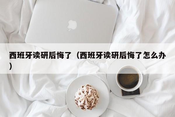 西班牙读研后悔了（西班牙读研后悔了怎么办）