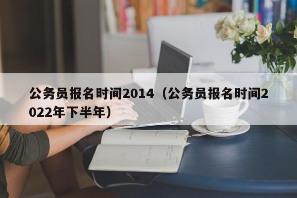 公务员报名时间2014（公务员报名时间2022年下半年）