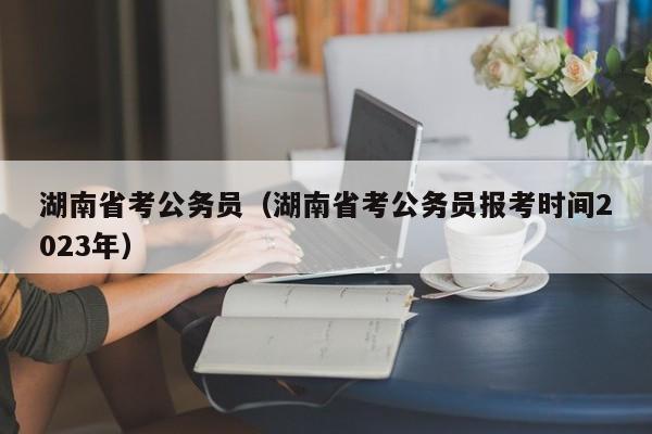 湖南省考公务员（湖南省考公务员报考时间2023年）