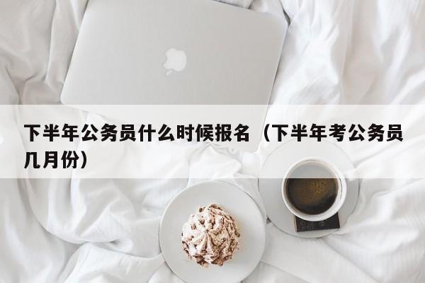 下半年公务员什么时候报名（下半年考公务员几月份）