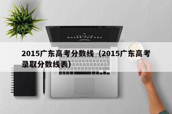 2015广东高考分数线（2015广东高考录取分数线表）