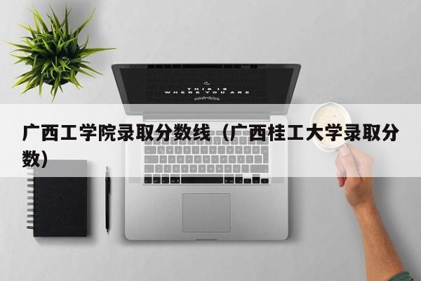 广西工学院录取分数线（广西桂工大学录取分数）