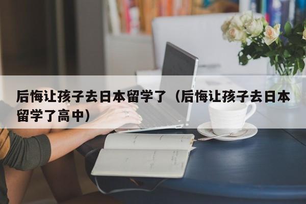 后悔让孩子去日本留学了（后悔让孩子去日本留学了高中）