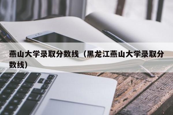 燕山大学录取分数线（黑龙江燕山大学录取分数线）