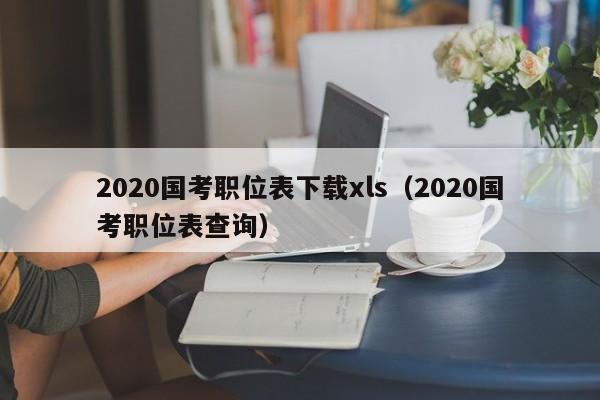 2020国考职位表下载xls（2020国考职位表查询）