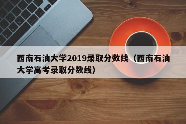 西南石油大学2019录取分数线（西南石油大学高考录取分数线）