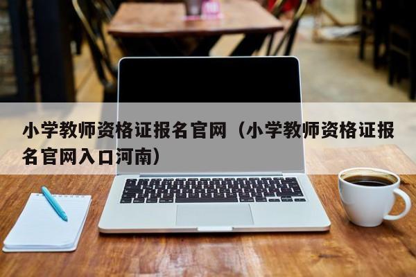 小学教师资格证报名官网（小学教师资格证报名官网入口河南）