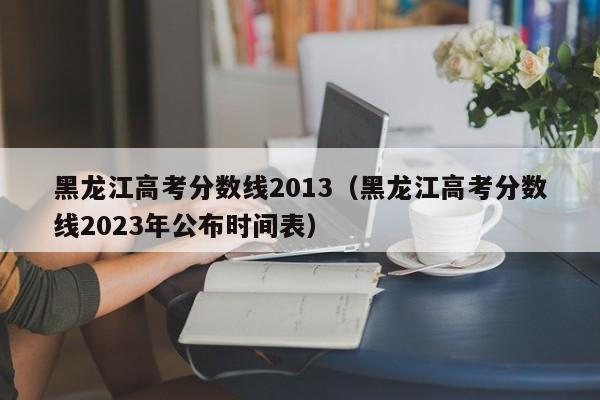 黑龙江高考分数线2013（黑龙江高考分数线2023年公布时间表）