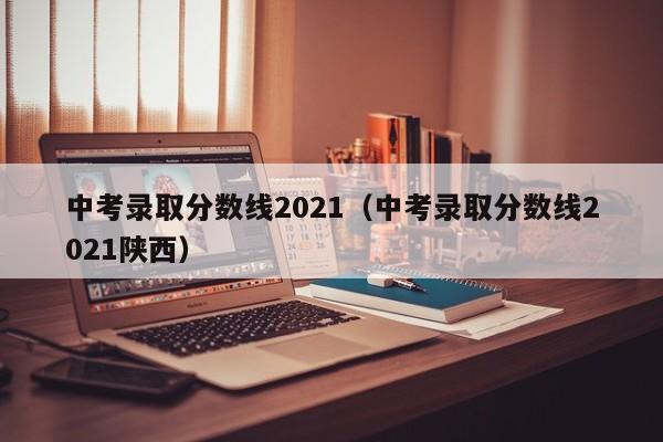 中考录取分数线2021（中考录取分数线2021陕西）