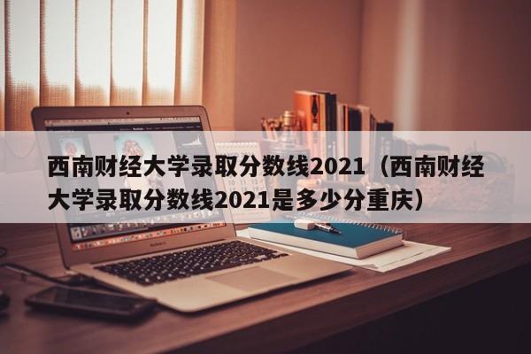 西南财经大学录取分数线2021（西南财经大学录取分数线2021是多少分重庆）