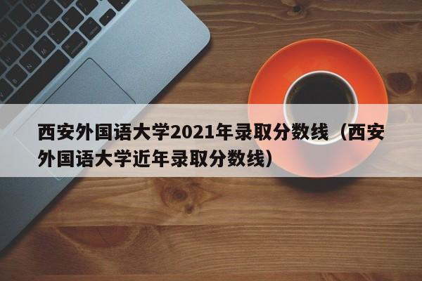 西安外国语大学2021年录取分数线（西安外国语大学近年录取分数线）