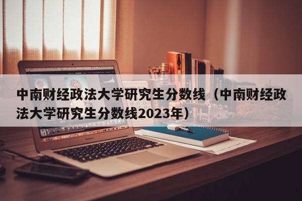 中南财经政法大学研究生分数线（中南财经政法大学研究生分数线2023年）