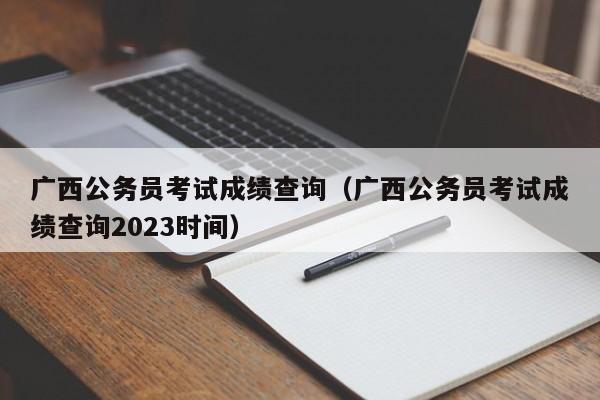 广西公务员考试成绩查询（广西公务员考试成绩查询2023时间）