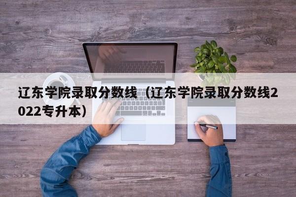 辽东学院录取分数线（辽东学院录取分数线2022专升本）