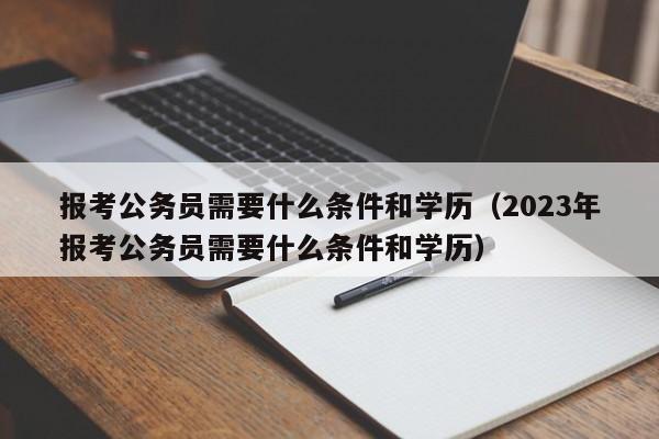 报考公务员需要什么条件和学历（2023年报考公务员需要什么条件和学历）