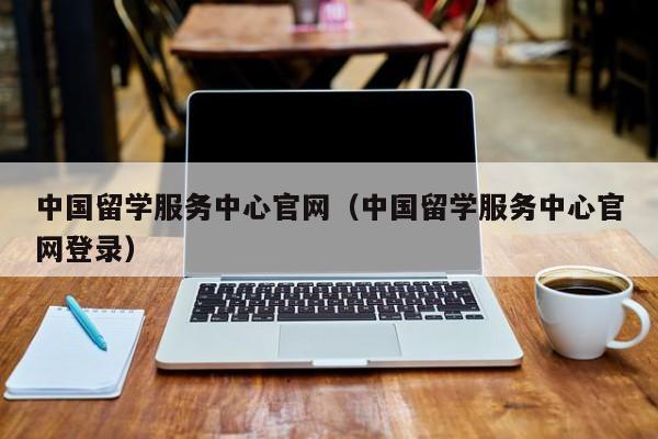 中国留学服务中心官网（中国留学服务中心官网登录）