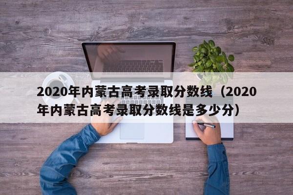 2020年内蒙古高考录取分数线（2020年内蒙古高考录取分数线是多少分）