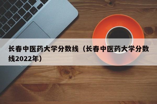 长春中医药大学分数线（长春中医药大学分数线2022年）