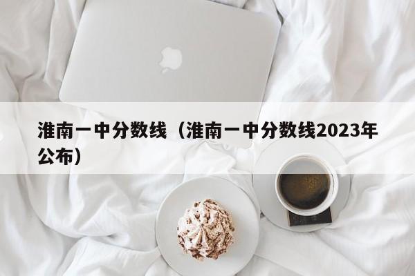 淮南一中分数线（淮南一中分数线2023年公布）