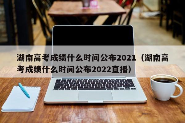 湖南高考成绩什么时间公布2021（湖南高考成绩什么时间公布2022直播）