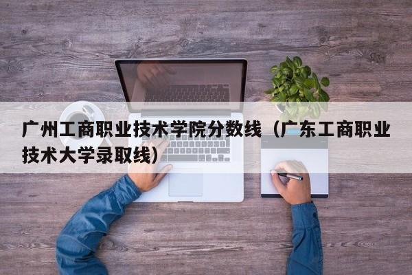 广州工商职业技术学院分数线（广东工商职业技术大学录取线）