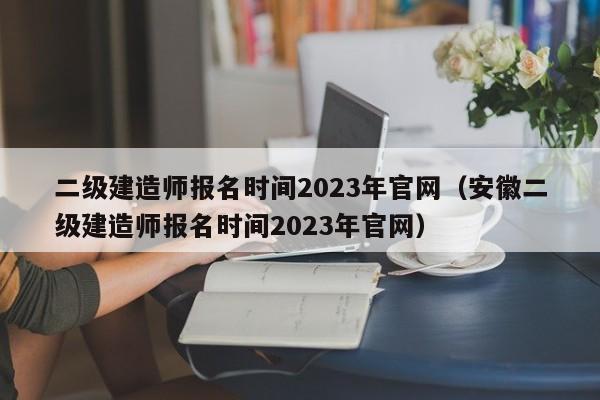 二级建造师报名时间2023年官网（安徽二级建造师报名时间2023年官网）