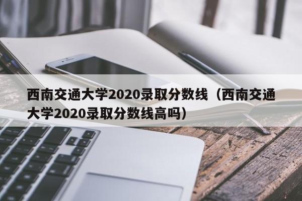 西南交通大学2020录取分数线（西南交通大学2020录取分数线高吗）