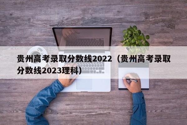 贵州高考录取分数线2022（贵州高考录取分数线2023理科）