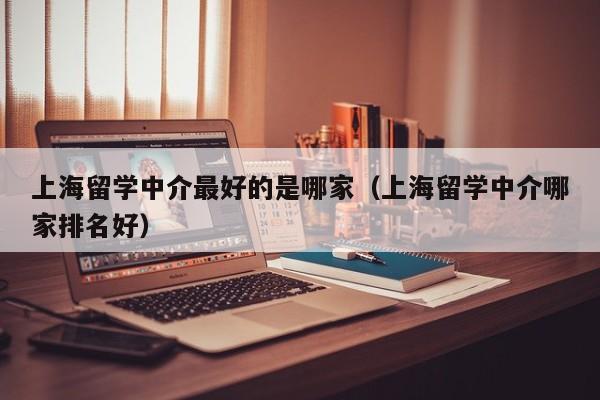 上海留学中介最好的是哪家（上海留学中介哪家排名好）