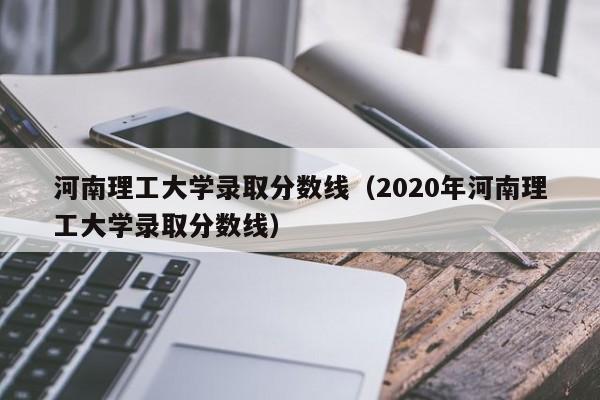 河南理工大学录取分数线（2020年河南理工大学录取分数线）