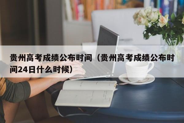 贵州高考成绩公布时间（贵州高考成绩公布时间24日什么时候）