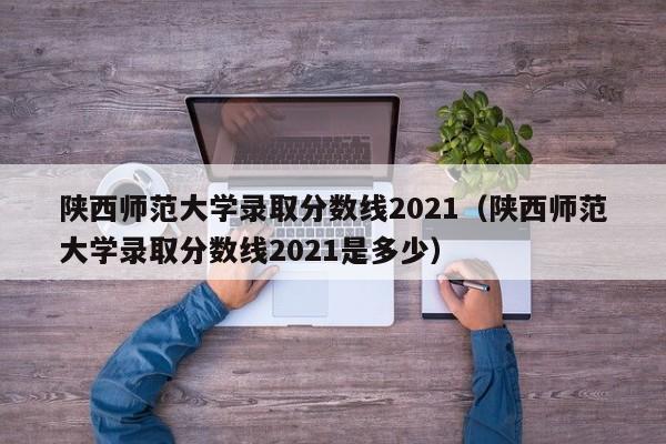 陕西师范大学录取分数线2021（陕西师范大学录取分数线2021是多少）