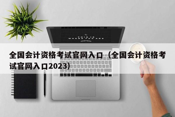 全国会计资格考试官网入口（全国会计资格考试官网入口2023）