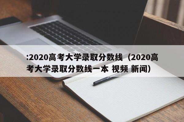 :2020高考大学录取分数线（2020高考大学录取分数线一本 视频 新闻）