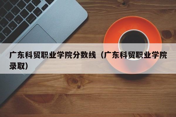 广东科贸职业学院分数线（广东科贸职业学院录取）