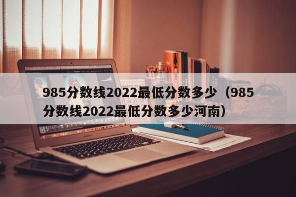 985分数线2022最低分数多少（985分数线2022最低分数多少河南）