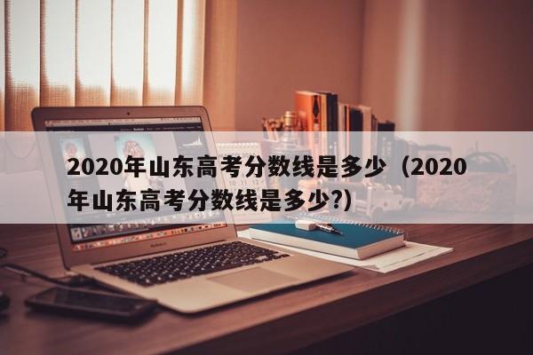 2020年山东高考分数线是多少（2020年山东高考分数线是多少?）