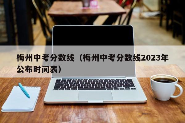 梅州中考分数线（梅州中考分数线2023年公布时间表）