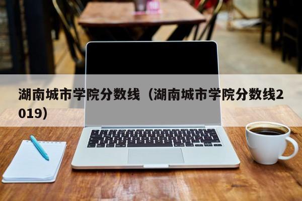 湖南城市学院分数线（湖南城市学院分数线2019）