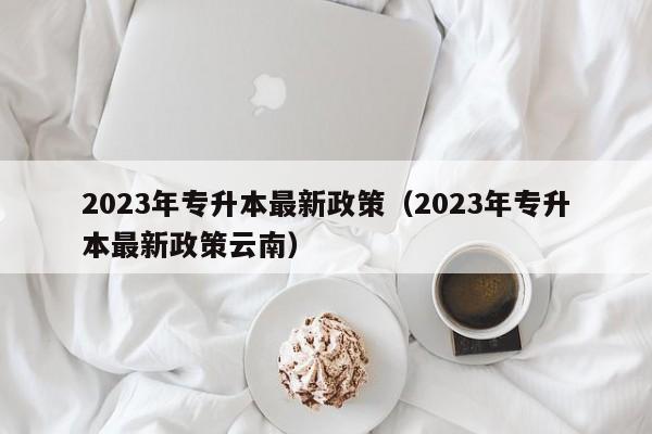 2023年专升本最新政策（2023年专升本最新政策云南）