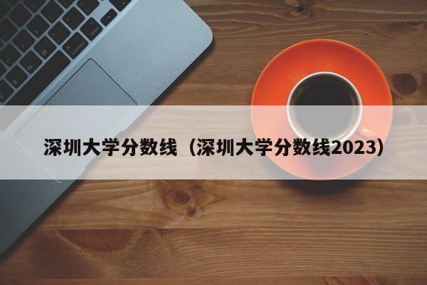 深圳大学分数线（深圳大学分数线2023）