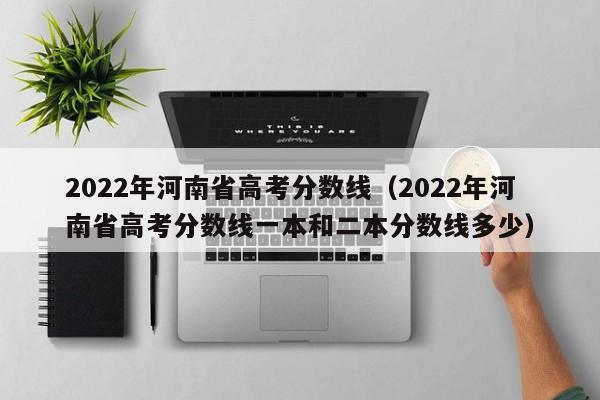 2022年河南省高考分数线（2022年河南省高考分数线一本和二本分数线多少）