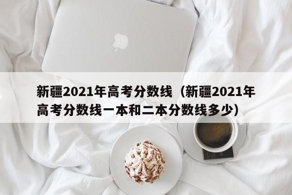 新疆2021年高考分数线（新疆2021年高考分数线一本和二本分数线多少）