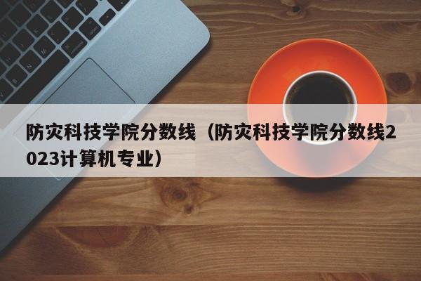 防灾科技学院分数线（防灾科技学院分数线2023计算机专业）