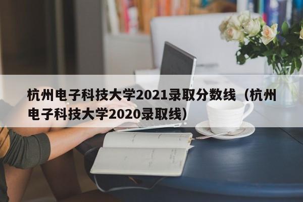 杭州电子科技大学2021录取分数线（杭州电子科技大学2020录取线）