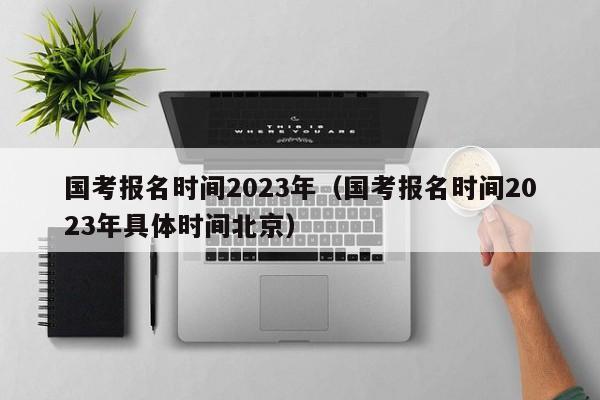 国考报名时间2023年（国考报名时间2023年具体时间北京）