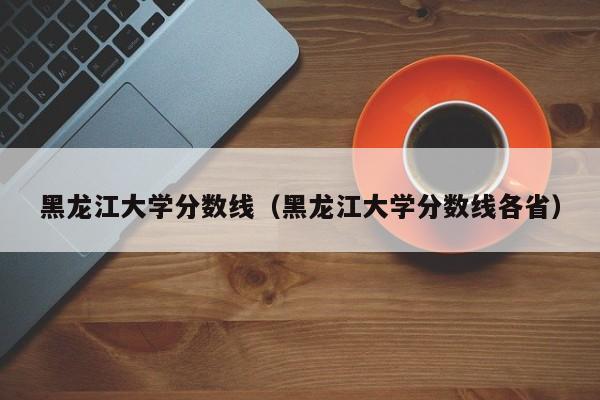 黑龙江大学分数线（黑龙江大学分数线各省）