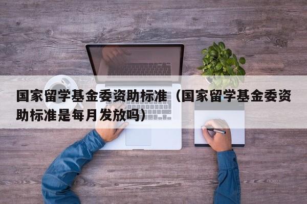 国家留学基金委资助标准（国家留学基金委资助标准是每月发放吗）