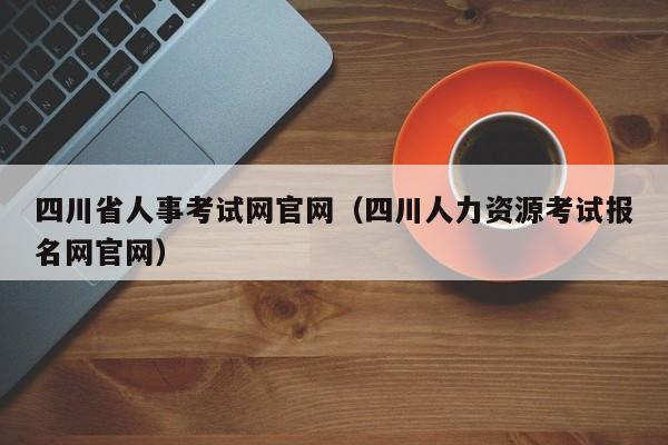 四川省人事考试网官网（四川人力资源考试报名网官网）