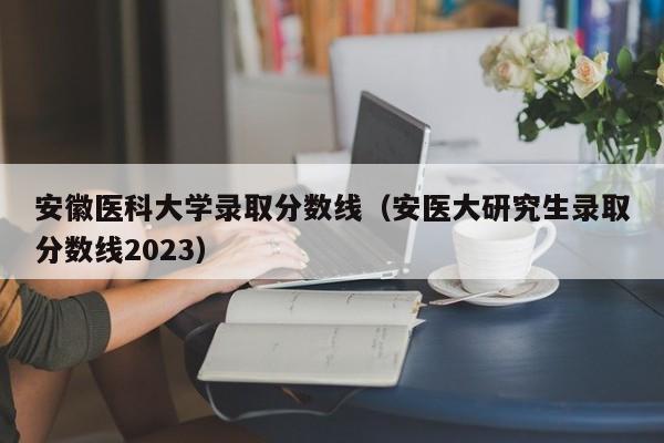 安徽医科大学录取分数线（安医大研究生录取分数线2023）